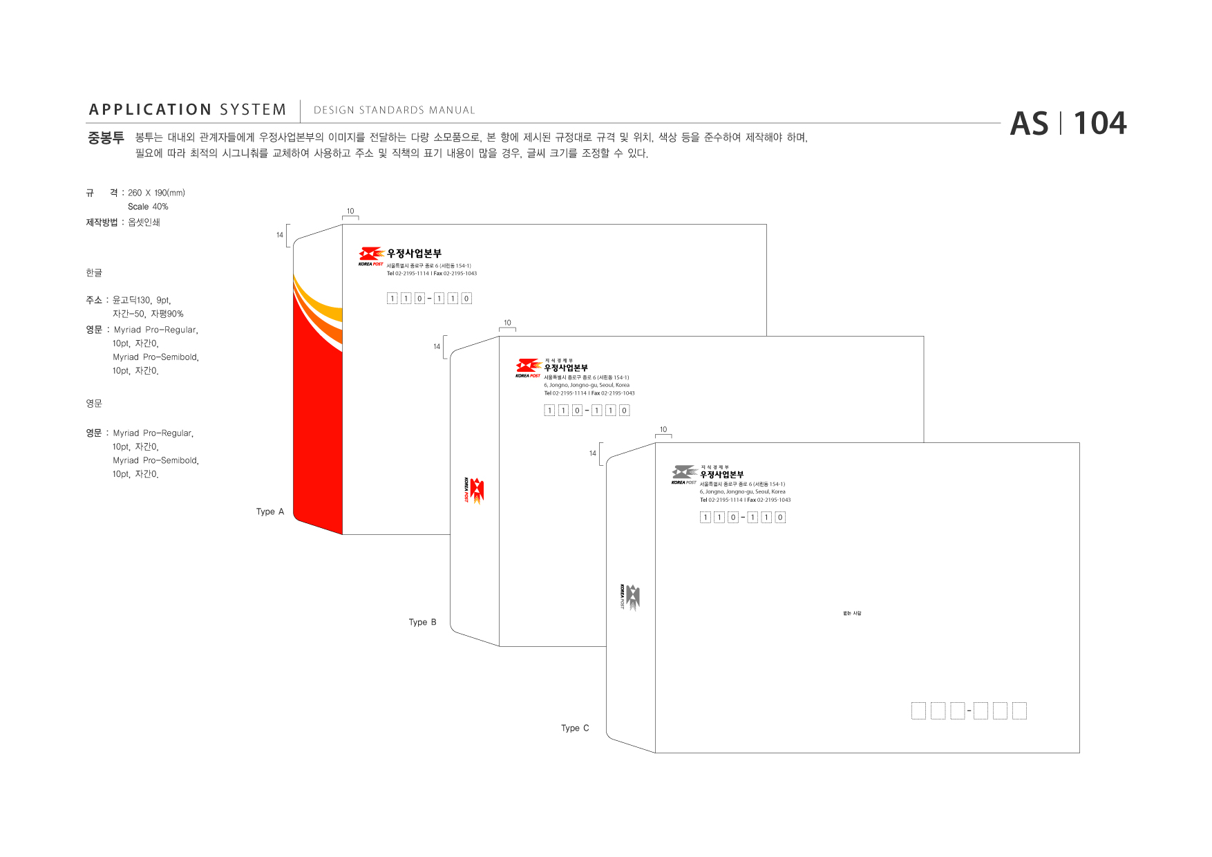 APPLICATION SYSTEM 중봉투  DESIGN STANDARDS MANUAL  봉투는 대내외 관계자들에게 우정사업본부의 이미지를 전달하는 다량 소모품으로, 본 항에 제시된 규정대로 규격 및 위치, 색상 등을 준수하여 제작해야 하며, 필요에 따라 최적의 시그니춰를 교체하여 사용하고 주소 및 직책의 표기 내용이 많을 경우, 글씨 크기를 조정할 수 있다.  AS I 104  규  격 : 260 X 190(mm) Scale 40% 14  10  제작방법 : 옵셋인쇄  한글 주소 : 윤고딕130, 9pt, 자간-50, 자평90% 영문 : Myriad Pro-Regular, 10pt, 자간0, Myriad Pro-Semibold, 10pt, 자간0. 영문 영문 : Myriad Pro-Regular, 10pt, 자간0, Myriad Pro-Semibold, 10pt, 자간0.  서울특별시 종로구 종로 6 (서린동 154-1)  Tel 02-2195-1114 I Fax 02-2195-1043  1  1  0  1  1  0 10  14  서울특별시 종로구 종로 6 (서린동 154-1)  Tel 받는 사람 02-2195-1114  6, Jongno, Jongno-gu, Seoul, Korea I Fax 02-2195-1043  1  1  0  1  1  0 10  14  서울특별시 종로구 종로 6 (서린동 154-1)  Tel 받는 사람 02-2195-1114  6, Jongno, Jongno-gu, Seoul, Korea I Fax 02-2195-1043  Type A  1  1  0  1  1  0  받는 사람  Type B  Type C